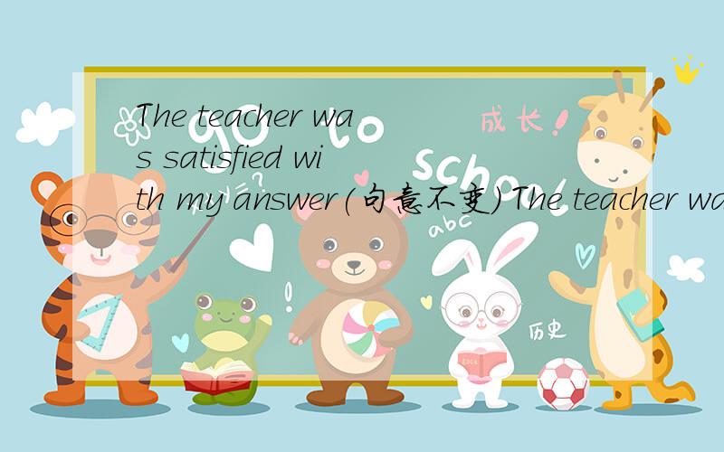 The teacher was satisfied with my answer(句意不变) The teacher was ______ ______ ______ my answer3个横线填什么
