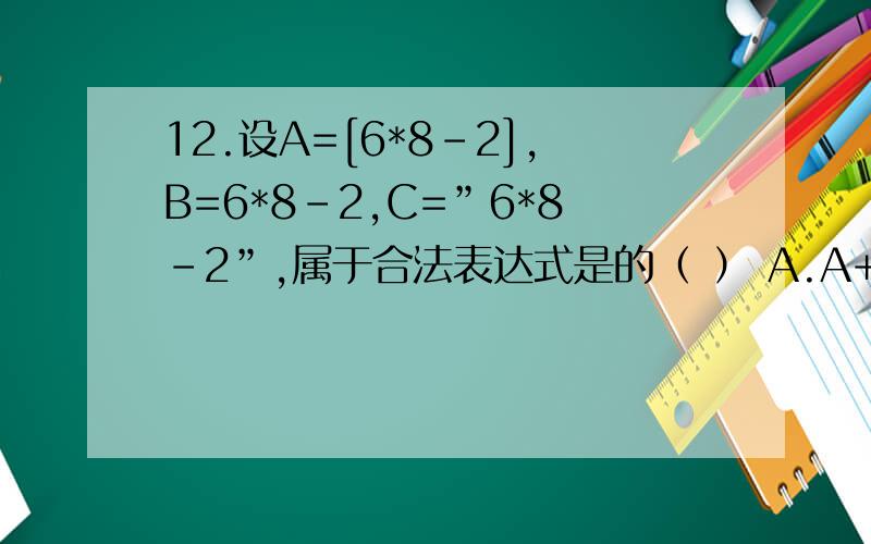 12.设A=[6*8-2],B=6*8-2,C=”6*8-2”,属于合法表达式是的（ ） A.A+B B.B+C C.A-C D.C-B去年计算机二级VF的真题.这题怎么做啊?麻烦解释的通俗些,谢谢啦!