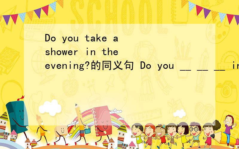 Do you take a shower in the evening?的同义句 Do you __ __ __ in the evening?