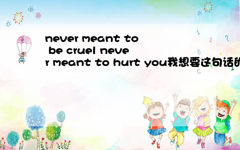 never meant to be cruel never meant to hurt you我想要这句话的中文翻译,麻烦知道的帮我翻的好听一点,
