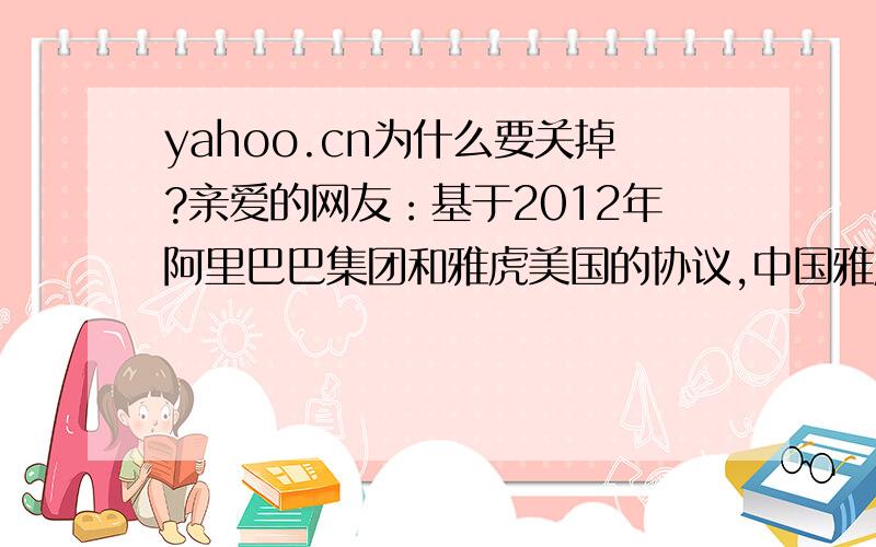 yahoo.cn为什么要关掉?亲爱的网友：基于2012年阿里巴巴集团和雅虎美国的协议,中国雅虎将调整自己的运营策略,于2013年9月1日零时起,不再提供资讯及社区服务.原有团队将专注于阿里巴巴集团