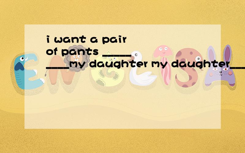 i want a pair of pants _________my daughter my daughter___ _____ this pair
