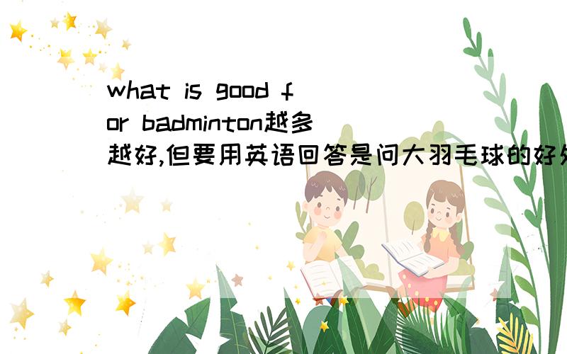 what is good for badminton越多越好,但要用英语回答是问大羽毛球的好处 但要用ENGLISH回答